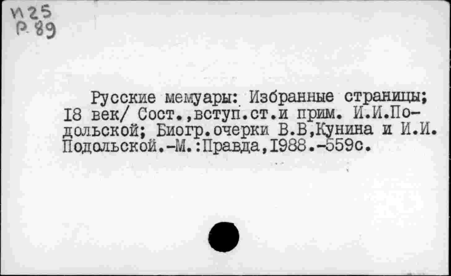 ﻿Р«9
Русские мемуары: Избранные страницы;
18 век/ Сост.,вступ.ст.и прим. И.И.По-дольской; Биогр.очерки В.В,Кунина и И.И.
Подольской.-М.:Правда,1988.-559с.